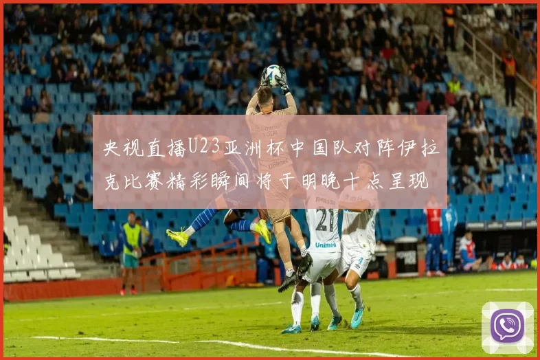 央视直播U23亚洲杯中国队对阵伊拉克比赛精彩瞬间将于明晚十点呈现