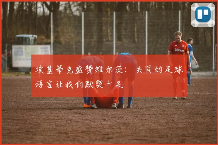 埃基蒂克盛赞维尔茨：共同的足球语言让我们默契十足