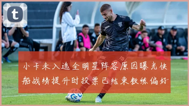 小卡未入选全明星阵容原因曝光快船战绩提升时投票已结束教练偏好影响选人