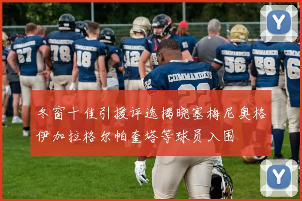 冬窗十佳引援评选揭晓塞梅尼奥格伊加拉格尔帕奎塔等球员入围