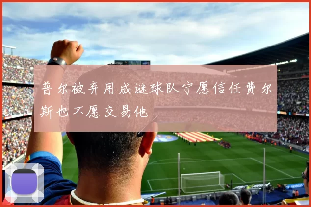 普尔被弃用成谜球队宁愿信任费尔斯也不愿交易他