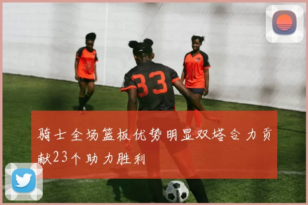 骑士全场篮板优势明显双塔合力贡献23个助力胜利