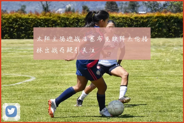 太阳主场迎战活塞布克缺阵杰伦格林出战存疑引关注