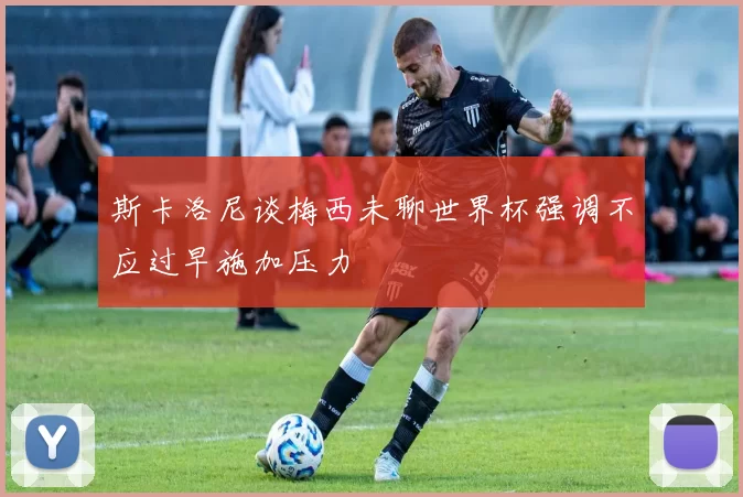 斯卡洛尼谈梅西未聊世界杯强调不应过早施加压力